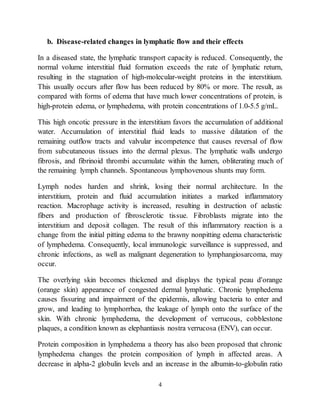 4
b. Disease-related changes in lymphatic flow and their effects
In a diseased state, the lymphatic transport capacity is reduced. Consequently, the
normal volume interstitial fluid formation exceeds the rate of lymphatic return,
resulting in the stagnation of high-molecular-weight proteins in the interstitium.
This usually occurs after flow has been reduced by 80% or more. The result, as
compared with forms of edema that have much lower concentrations of protein, is
high-protein edema, or lymphedema, with protein concentrations of 1.0-5.5 g/mL.
This high oncotic pressure in the interstitium favors the accumulation of additional
water. Accumulation of interstitial fluid leads to massive dilatation of the
remaining outflow tracts and valvular incompetence that causes reversal of flow
from subcutaneous tissues into the dermal plexus. The lymphatic walls undergo
fibrosis, and fibrinoid thrombi accumulate within the lumen, obliterating much of
the remaining lymph channels. Spontaneous lymphovenous shunts may form.
Lymph nodes harden and shrink, losing their normal architecture. In the
interstitium, protein and fluid accumulation initiates a marked inflammatory
reaction. Macrophage activity is increased, resulting in destruction of aelastic
fibers and production of fibrosclerotic tissue. Fibroblasts migrate into the
interstitium and deposit collagen. The result of this inflammatory reaction is a
change from the initial pitting edema to the brawny nonpitting edema characteristic
of lymphedema. Consequently, local immunologic surveillance is suppressed, and
chronic infections, as well as malignant degeneration to lymphangiosarcoma, may
occur.
The overlying skin becomes thickened and displays the typical peau d'orange
(orange skin) appearance of congested dermal lymphatic. Chronic lymphedema
causes fissuring and impairment of the epidermis, allowing bacteria to enter and
grow, and leading to lymphorrhea, the leakage of lymph onto the surface of the
skin. With chronic lymphedema, the development of verrucous, cobblestone
plaques, a condition known as elephantiasis nostra verrucosa (ENV), can occur.
Protein composition in lymphedema a theory has also been proposed that chronic
lymphedema changes the protein composition of lymph in affected areas. A
decrease in alpha-2 globulin levels and an increase in the albumin-to-globulin ratio
 