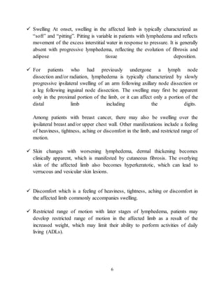 6
 Swelling At onset, swelling in the affected limb is typically characterized as
“soft” and “pitting”. Pitting is variable in patients with lymphedema and reflects
movement of the excess interstitial water in response to pressure. It is generally
absent with progressive lymphedema, reflecting the evolution of fibrosis and
adipose tissue deposition.
 For patients who had previously undergone a lymph node
dissection and/or radiation, lymphedema is typically characterized by slowly
progressive ipsilateral swelling of an arm following axillary node dissection or
a leg following inguinal node dissection. The swelling may first be apparent
only in the proximal portion of the limb, or it can affect only a portion of the
distal limb including the digits.
Among patients with breast cancer, there may also be swelling over the
ipsilateral breast and/or upper chest wall. Other manifestations include a feeling
of heaviness, tightness, aching or discomfort in the limb, and restricted range of
motion.
 Skin changes with worsening lymphedema, dermal thickening becomes
clinically apparent, which is manifested by cutaneous fibrosis. The overlying
skin of the affected limb also becomes hyperkeratotic, which can lead to
verrucous and vesicular skin lesions.
 Discomfort which is a feeling of heaviness, tightness, aching or discomfort in
the affected limb commonly accompanies swelling.
 Restricted range of motion with later stages of lymphedema, patients may
develop restricted range of motion in the affected limb as a result of the
increased weight, which may limit their ability to perform activities of daily
living (ADLs).
 