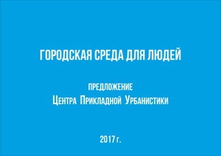 Городская Среда для людей
Предложение
Центра Прикладной Урбанистики
2017 г.
 