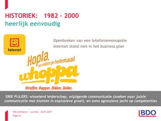 HR Conference – Luc Elen – 26.01.2017
Page 16
HISTORIEK: 1982 – 2000
heerlijk eenvoudig
Telenet Openbreken van een telefoniemonopolie
Internet stond niet in het business plan
DRIE PIJLERS: wisselend leiderschap, wijzigende communicatie (zoeken naar juiste
communicatie met klanten in explosieve groei), en soms agressieve jacht op competenties
 