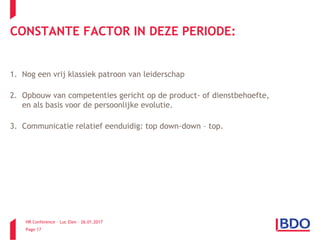 HR Conference – Luc Elen – 26.01.2017
Page 17
CONSTANTE FACTOR IN DEZE PERIODE:
1. Nog een vrij klassiek patroon van leiderschap
2. Opbouw van competenties gericht op de product- of dienstbehoefte,
en als basis voor de persoonlijke evolutie.
3. Communicatie relatief eenduidig: top down-down – top.
 