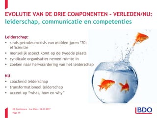 HR Conference – Luc Elen – 26.01.2017
Page 19
EVOLUTIE VAN DE DRIE COMPONENTEN – VERLEDEN/NU:
leiderschap, communicatie en competenties
Leiderschap:
 sinds petroleumcrisis van midden jaren ’70:
efficiëntie
 menselijk aspect komt op de tweede plaats
 syndicale organisaties nemen ruimte in
 zoeken naar herwaardering van het leiderschap
NU
 coachend leiderschap
 transformationeel leiderschap
 accent op “what, how en why”
 