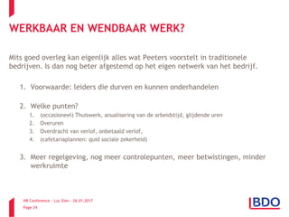 HR Conference – Luc Elen – 26.01.2017
Page 24
WERKBAAR EN WENDBAAR WERK?
Mits goed overleg kan eigenlijk alles wat Peeters voorstelt in traditionele
bedrijven. Is dan nog beter afgestemd op het eigen netwerk van het bedrijf.
1. Voorwaarde: leiders die durven en kunnen onderhandelen
2. Welke punten?
1. (occasioneel) Thuiswerk, anualisering van de arbeidstijd, glijdende uren
2. Overuren
3. Overdracht van verlof, onbetaald verlof,
4. (cafetariaplannen: quid sociale zekerheid)
3. Meer regelgeving, nog meer controlepunten, meer betwistingen, minder
werkruimte
 