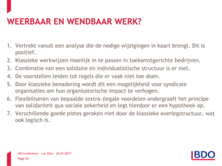 HR Conference – Luc Elen – 26.01.2017
Page 25
WEERBAAR EN WENDBAAR WERK?
1. Vertrekt vanuit een analyse die de nodige wijzigingen in kaart brengt. Dit is
positief.
2. Klassieke werkwijzen moeilijk in te passen in toekomstgerichte bedrijven.
3. Combinatie van een solidaire en individualistische structuur is er niet.
4. De voorstellen leiden tot regels die er vaak niet toe doen.
5. Door klassieke benadering wordt dit een mogelijkheid voor syndicale
organisaties om hun organisatorische impact te verhogen.
6. Flexibiliseren van bepaalde (extra-)legale voordelen ondergraaft het principe
van solidariteit qua sociale zekerheid en legt hierdoor er een hypotheek op.
7. Verschillende goede pistes geraken niet door de klassieke overlegstructuur, wat
ook logisch is.
 