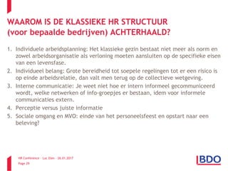 HR Conference – Luc Elen – 26.01.2017
Page 29
1. Individuele arbeidsplanning: Het klassieke gezin bestaat niet meer als norm en
zowel arbeidsorganisatie als verloning moeten aansluiten op de specifieke eisen
van een levensfase.
2. Individueel belang: Grote bereidheid tot soepele regelingen tot er een risico is
op einde arbeidsrelatie, dan valt men terug op de collectieve wetgeving.
3. Interne communicatie: Je weet niet hoe er intern informeel gecommuniceerd
wordt, welke netwerken of info-groepjes er bestaan, idem voor informele
communicaties extern.
4. Perceptie versus juiste informatie
5. Sociale omgang en MVO: einde van het personeelsfeest en opstart naar een
beleving?
WAAROM IS DE KLASSIEKE HR STRUCTUUR
(voor bepaalde bedrijven) ACHTERHAALD?
 