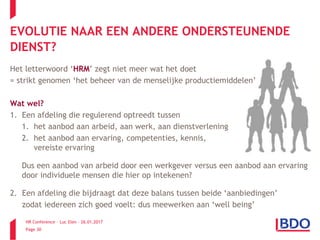 HR Conference – Luc Elen – 26.01.2017
Page 30
EVOLUTIE NAAR EEN ANDERE ONDERSTEUNENDE
DIENST?
Het letterwoord ‘HRM’ zegt niet meer wat het doet
= strikt genomen ‘het beheer van de menselijke productiemiddelen’
Wat wel?
1. Een afdeling die regulerend optreedt tussen
1. het aanbod aan arbeid, aan werk, aan dienstverlening
2. het aanbod aan ervaring, competenties, kennis,
vereiste ervaring
Dus een aanbod van arbeid door een werkgever versus een aanbod aan ervaring
door individuele mensen die hier op intekenen?
2. Een afdeling die bijdraagt dat deze balans tussen beide ‘aanbiedingen’
zodat iedereen zich goed voelt: dus meewerken aan ‘well being’
 