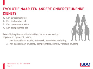 HR Conference – Luc Elen – 26.01.2017
Page 31
1. Een strategische cel
2. Een technische cel
3. Een communicatie-cel
4. Een competentie cel
Een afdeling die via allerlei ad hoc interne netwerken
regulerend optreedt tussen
1. het aanbod aan arbeid, aan werk, aan dienstverlening
2. het aanbod aan ervaring, competenties, kennis, vereiste ervaring
EVOLUTIE NAAR EEN ANDERE ONDERSTEUNENDE
DIENST?
 