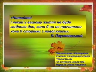 «Читайте!
І нехай у вашому житті не буде
жодного дня, коли б ви не прочитали
хоча б сторінки з нової книги».
К. Паустовський
Презентацію підготувала
вчитель початкових класів
Чернінівської
І-ІІІ ступенів школи №9
Морська Олена Павлівна
 