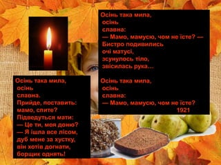 ЯБЛУНЕВОЦВІТНИЙ
ГЕНІЙ УКРАЇНИ
Олесь Гончар
Осінь така мила,
осінь
славна.
Прийде, поставить:
мамо, спите?
Підведуться мати:
— Це ти, моя доню?
— Я ішла все лісом,
дуб мене за хустку,
він хотів догнати,
борщик однять!
Осінь така мила,
осінь
славна:
— Мамо, мамусю, чом не їсте? —
Бистро подивились
очі матусі,
зсунулось тіло,
звісилась рука…
Осінь така мила,
осінь
славна:
— Мамо, мамусю, чом не їсте?
1921
 