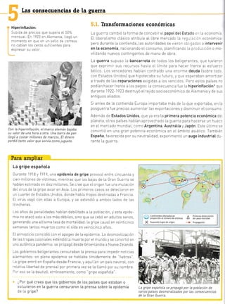 Las consecuencias de
H iperinf tación:
: .o oa de pre -io, quó c'Lpo-¿ ' t0 o
mensual. En 1923 en ALemania, llegó un
momento en que en un se[[o de correos
no Labra' ios ce'0, ) - - et [e. p¿-a
exoTesaI su valor.
Con La hiperinf Lación, el marco aLemán bajaba
su va[or de una hora a otra. Una barra de pan
ILegó a costar milLones de marcos. El dinero
perdió tanto vaLor que servía como juguete.
Para ampliar
La gripe española
Durante 1918 y 1919, una epidemia de gripe provocó entre c ncuenta y
cien mrL[ones de victimas, mientras que Las balas de [a Gran Guerra se
habían estrmado en diez mi[[ones. Se cree que eLorigen fue una mutación
deLv rus de La gnpe avlar en Asia. Los primeros casos se detectaron en
un cuarteL de Estados Unldos, donde habia tropas destinadas a Francia.
E[ v rus vialó con ellas a Europa, y se extendtó a ambos Lados de Las
trincheras
Los años de penaLrdades habían debiLitado a [a pob[ación, y esta ep de-
mia no atacó soLo a Los más débiLes, srno que se cebó en adultos sanos,
generando una altisima tasa de morta[idad: [a gripe causó en veintic nco
semanas tantos muertos como eIsida en veinticinco años.
El armisticio coincidió con eLapogeo de La epidemia. La desmovi[ización
de Las tropas co[oniaLes extendió [a muerte por eL mundo y se convirtió en
una auténtica pandemra:se propagó desde GroenLandia a Nueva Zelanda.
Los gob ernos be[igerantes censuraban La prensa para mpedir noticias
a[armanies: en p[ena epidemra se habLaba tímtdamente de "fiebres".
La gripe entró en España desde Francia, y aquí len un pais neutraL, con
relatrva Llbertad de prensa) por primera vez se La L[amó por su nombre.
r:T eso se [a bautizó, erróneamente, como
"gr pe españoLa".
lPor qué crees que Los gobiernos de Los países que estaban o
:s:uvieron en La guerra censuTaron La prensa sobre La epidemia
:= ra gripe?
la guerra
Transformaciones económicas
La guerra cambió La forma de conceb r eIpapetdeL Estado :" [a economi¿
EL LiberaLlsmo cLásico atribuia aL Ibre mercado .='-., --:- económica
pero durante [a contrenda, [as autoridades se vier- - - - -: -; ]= - intervenir
en [a economía, racionando eIconsumo, pLan f cand¿ rr :--]-.-.-ión o mo-
villzando nuevos contingentes de mano de obra.
La guerra supuso [a bancarrota de todos los be[igerantes, qL.]e tuvieror
que exprmrT sus recursos hasta e[ [ímite para hacer frente aL esfuerzc
bé[ico. Los vencedores habían contraído una enorme deuda lsobre todc
con Estados Unrdosi que h potecaba su futuro, y q!e esperaban amortiza:
a través de Las reparaciones exrg das a Los venc dos Pero estos países nr
podian hacerfrente a [os pagos: [a consecuencia fue la hiperinftación* que
durante 1922-1923 destruyó eIte1 rdo sociceconóm co de ALemania y de sus
antiguos aL ados.
Sr antes de [a contienda Europa importaba más de [o que exportaba, en L¿
posguerra f ue preciso aumentar [as exportaciones y disminuir eLconsumc
Además de Estados Unidos que ya era La primera potencia económica de
pLaneta, otros paises habían aprovechado La guerra para hacerse un huec.
en eI mercado mundial, como Argentina, Austratia y Japón Este ú[t mo se
conv rtió en una gran potenc a económtca e¡ eL ámbrto asiátlco. Tamb ér
España, favorecida por su neutraLidad, experimentó un auge industriaI du-
rante La guerra.
@ 5:JJi;iH'"il"r*'"1""'o'&,.,,,,, A 5l?""#:*ii:il?'"' E
, :i*::3lv'r ::::-. .-:f
La gripe española se propagó por la pobLación de
varios países desmora[izados por Las consecuencias
de La Gran Guerra.
1
'i
-É"*#
r.-.
L
I-
t-
:
¡.
 