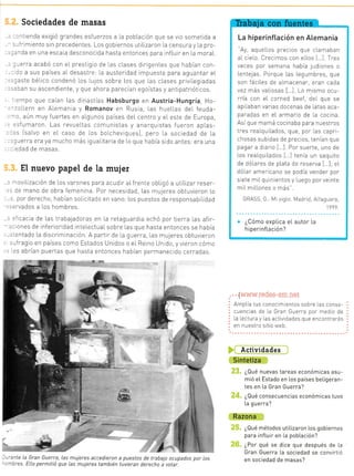 -- a:
3rvenir
_:ra
- .::_
a'-
.:: :
- --
at -:
.,:-
-. ' -::
!
F
I
r
!-
:
rl
P
i
a
Sociedades de masas
, ,--l: enda exigió grandes esfuerzos a La pobLaoón que se vio sometida a
.-.'r-imiento sin precedentes. Los gobiernos utiLizaron [a censura y la pro
.^Ca en una escala desconocrda hasta entonces para inf Lurr en la moraL.
,,.3rra acabó con eI prestigio de [as c[ases dirigentes que habían con
rl a sus países al desastre: [a austeridad impuesta para aguantar eL
r rlste bé[ico condenó Los Lulos sobre Los que las cLases priviLegiadas
,::f,an su ascendiente, y que ahora parecían egoístas y antipatriót cos.
:mpo que caian Las dlnasiías Habsburgo en Austria-Hungría, Ho-
- :[ern en Alemanta y Romanov en Rus a, Las huellas de[ feuda-
'-,. aún muy fuertes en aLgunos países del centro y eL este de Europa,
- =sfumaron. Las revueLtas comunistas y anarqu stas fueron apLas-
.- Jsalvo en eL caso de Los bolcheviques), pero Ia sociedad de La
:r..rerra era ya mucho más igua[ttaria de Lo que había sido antes: era una
:dad de masas
El nuevo papel de la muier
. -oviLzación de Los var-ones para acudir aLfrente obligó a utiLizar reser
.: re mano de obra femenina Por neces dad, Las mujeres obtuvieron Lo
= por derecho, habian soIicitado en vano: Los puestos de responsabi[idad
-=rvados a los hombres
. ='icac a de Las trabaladoras en La retaguardia echó por tierra [as afir-
:' ones de inferior dad inte[ectuaLsobre las que hasta entonces se había
..-.ntado La discriminacrón A partir de [a guerra, [as muleres cbtuvieron
.-fragio en paises como Estados Unidos o eL Reino Un do, yvieron cómo
. =s abrían puertas que hasta entonces habían permanecido cerradas.
- -'inte la Gran Guerra, Las mujeres accedieron
, -bres. ElLo permitió que las mujeres también
a puestos de trabajo ocupados por [os
tuvieran derecho a votar.
..
. . .[www.redes-sm.net
: AmpLia tus conocimientos sobre las conse-
I cuencias de La Gran Guerra por medro de
I La Lectura y Las actividades que encontrarás
: en nuestro sitio web.
Actividades
Sintetiza
¿Qué nuevas tareas económicas asu-
mió eI Estado en los países beLigeran-
tes en [a Gran Guerra?
¿Qué consecuencias económicas tuvo
La guerra?
Razona
¿Qué métodos utilizaron los gobiernos
para infLuir en La pob[ación?
¿Por qué se dice que después de La
Gran Guerra La sociedad se convirt ó
en sociedad de masas?
La hiperinflación en Atemania
"Ay, aquellos precios que clamaban
aIcielo. Crecimos con elLos I ]. Tres
veces por semana habia ludiones o
Lentelas. Porque Las Legumbres, que
son fáciLes de almacenar, eTan cada
VeZ I os val ¡5¿, [ .l to ris.ro o.¡
rría con eL corned beef, del que se
apilaban varias docenas de [atas aca-
paradas en eL armario de [a cocina.
Asique mamá cocinaba para nuestros
tres realqu Lados, que, por [as capri-
chosas subtdas de precros, tenían que
pagar a dlario 1.. I Por suerte, uno de
los reaLqu Lados I I tenía un saqurto
de dó[ares de pLata de reserva 1...];eL
dóLar amerrcano se podía vender por
s ele riI O.] l'e-ro. y JegO por vó n-e
mil miLlones o más".
GRASS, G.: Mr siglo Madr d, Alfaguara,
I 999
¿Cómo expLica eL autor La
hiperinfLación?
"'t.
'F=?-.=
*'*,:
Eta-
 