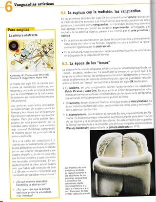 Vanguardias artísticas
Para amPliar
La pintura abstracta
Kandinsky, W.: Composicíón Vtll [1?23]'
Sotomon R. Guggenheim, Nueva York'
A finales deL sigLo XlX, [a crencia ela-
boraba ya sustancias sintéticas, ex-
rrayer-0o y ais'ando o"c pios activos
que se encontraban en La naturaLeza
Se obtenían así medicamentos mucho
más potentes.
Los pintores abstractos procedían
de modo simiLar' Un cuadro consta de
formas y de co[ores que en la pintura
figurativa se reaLizan para representar
obletos. Pero ¿no sería posib|.e des-
poJarse de toda preocupación por La
,.uIi¿uO, Para Producir una emoción
más intensa? KandinskY comPrendió
de manera casuaI l.os principios de La
pintura abstracta:
"Era a [a caída deI crePúsculo [ ]
cuando percibí súbitamente un cuadro
de una be[Leza extraordlnaria, brillando
por un rayo nterior' Me aproximé a ese
cuadro ieroglífico, donde no veía más
que formas y co[ores, y cuyo contenido
me resultaba incomprensible En se
guida encontré [a clave: eTa un cuadro
mío, que había sido colocado de Lado
I I En ese Toñe'Io corrPrerdi Qle
[os obletos perludicaban mis pinturas "
¿De qué manera descubrió
KandinskY [a abstracción?
,-
Por qué creía que [a Pintura
:cstracta Producía emociones
-.s intensas?
[a ruptura con Ia tradición: las vanguardias
En las primeras décadas deL srg[o XX s: '¡rsumó una ruptura radicaI cor
|atradicióndearteeUropeo'Losmovtm:.lf,SqUerevoIucionaron[asarte.
p[ásticas, conocidos como vanguardias' '::-rprenden estil.os muy diverso:
que apenas tienen en común !u carácter experimentat' arriesqado' y e
rechazo de |.a estética cl.ásica, pare]o a sL' -terés por eL arte primitivo'
exótico
. En La pintura se abandonaron [as Leyes de La perspectiva y eLtratamientc
naturaLista deI col.or y [as formas liegando n:L'lso a sustituir [a repre-
sentación flgurativa por l.a abstracclon'
. En |.a escu].tura, hubo una tendencla hacia [a srmpLÍrcaclón de vo].úmenes
en bÚsqueda de La depuración formaL'
[a éPoca de los "ismos"
,-abúsquedadenuevos|enguajesartistlcosfavoreció[amuLtipLicacióndel'os
"ismos", es decrr, tendenciás La pa.,ón por [a innovacrón propició que' a Lc
Lurgo J" su vida creativa,los artislas evoIucionaran rápidamente:a menudo
obras de diferentes períodos de un mismo autor, apenas guardaban relaciór
entresí.Entre[os.ismos,del.aprimeradécadadeIsigLoXXdestacaron:
. EI cubismo, en cuyo surgimiento fueron fundamentaLes los españoles
pabto picasso y Juan orii rn este esttLo eL ptntor descompone |.os vo[ú-
rnenes en foTmas unfu,.o=". incompatib|.es con las leyes de ,.a perspectiva
presentando simul.táneamente varios puntos de vista'
"'ELfauvismo,desarroLLadoenFrancia'enelquedestacaHenryMatisseSe
.ja un r"atan;erto L o.e oet coLor, p.eoo.ninan J.os tonos vivos y se s;rlp|if ,.
car y' acenLú¿r las to-ras
. EL expresionismo, practicado en e[ norte de Europa' especiaLmente en ALe-
manta. Se busca una mayor intensidad expresiva a través d-e La deformación
de Las iiguras y [a acenúación de coLores En este empeño por supeditar
[a forma representada a l.a emoción' uno de [os principaLes expresionistas
Ñassity Kandinsky, desarro[taría l.a pintura abstracta en 1910
. "
Los modeLos del arte
prímitivo Y eL deseo
de ruptura Llevaron a
los escultores de [as
prtmeras vanguardias
a simpLificar Los
voLúmenes, dando
más imPortancia a la
idea,aLatexturaoaLa
Luz. Brancussi: EL beso
[ 1 908], colecció n P rivad a.
ü
t-a
¡t
 
