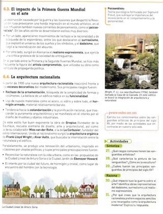 raI con
s a rtes
ve[s05
o,ye[
iiivo y
riento
'onra-
_3nes
.= -0S
: lL
-_
10
ta
: i-
.:
- _:-
,:.
.3.
aJ,
El impacto de la Primera Guerra Mundial
en el arte
==.-.rcción causada por La guerra y Las rLusiones que despertó La Revo-
. - -JSa provocaron una honda impresión en eL mundo artístico, en eL
- -'.ryeTon también nuevas corrientes de pensamiento, como eI psicoa-
. sis-. En Los años vernte se desarroLLaron estiLos muy diversos:
-, - J¡ Lado, aparecieron movimientos de rechazo a la racionalidad y de
,.;ueda de Lo espontáneo, entre Los que destacaron eL surreatismo,
= -.xpLoró eL universo de los sueños y Los símboLos, y eLdadaísmo, que
=:i a La reivindicación deIabsurdo.
- ¡tro Lado, surgió en Alemania eIreatismo expresionista, que elercía
-. critica grotesca de La sociedad de entreguerras.
- ¡eríodo entre La Primera y La Segunda Grterras Mundlal, se hizo más
--:nte La figura deL artista comprometido, que utiLizaba su obra como
-rlo de propaganda poLítrca.
La arquitectura racionalista
.'tir de 1900 una nueva arquitectura racionatista reaccionó f rente a
excesos decorativos deImodernismo. Sus principaLes rasgos fueTon:
Rechazo de [a ornamentación, búsqueda de La srmpLiodad de formas y
,.úmenes. La beLleza de un edlf icio radica en su f uncionatidad.
.-so de nuevos materiales como eL acero, r;¡ vidrio y sobre todo, eL hor-
m i gón armado, materia L reLativa me nte ba r.:to.
-endencia hacia La estandarización y La pl:nrfrcación raciona[, que tras-
- ende lo puramente arquitectónico y se manifiesta en el interés por eL
:iseño de muebles y obletos industriaLes.
e este estiLo fue buen exponente La obra de Gropius lfundador de ta
- -rhaus, escueLa aLemana de diseñ0, arte y arquitectura], así como
de su coLaborador Mies van der Rohe, o I'a de Le Corbusier, fundador del
estilo internacionat. Unida aI racionaLismo surgió [a arquitectura orgánica
e Frank Ltoyd Wright y AlvarAalto, que buscaba [a interre[ación entre La
aturaLeza y eL edificio.
r:raLeLamente, se produJo una renovación deL urbanismo, inspirado en
-,asiones por utopías políticas, y cuyas principaLes preocupaciones f ueron:
. ReconciLiar La naturaLeza con La vida urbana, como en Las propuestas de
La Crudad LineaLde Arturo Soria o La Ciudad Jardín de Ebenezer Howard
. EL interés por La ciudad deL futuro, de hormigón y cristaL, como Lugar de
encuentro deL hombre con La tecnología.
Psicoanátisis:
Teoría ps coLógica formulada por Stgmund
Freud, que slbraya [a mportancia deI
inconsciente en el comportam ento y La
personal dad.
Wright, F. LL.: La casa Kaufmann (193ó), también
lLamada La Casa de la Cascada. En este edificio
se buscó la integración de arquitectura y
naturaLeza.
.. {www.redes-sm.net
Ejercita tus conocimientos sobre Las van-
guardias artísticas de pr ncipios del sig[o
XX, por medro de Las actividades que en
contrarás en nuestro sitio web.
,r Ac_tivid+{.e,s ..,
Sintetiza
ir ,l " ¿Qué rasgos comunes tienen [as van-
guardias artísticas?
;1i¡: ¿aué caracteriza Ia pintura de Ias
vanguardias? ¿Cómo es La escuttura?
,il:l , ¿Cu¿Les fueron Las princlpa[es van-
guardias de principios det sigto XX?
Razona
llli , ¿Aué impacto tuvo [a guerra sobre eI
arte? ldentifica obras representativas
deI dadaismo, surreaLismo y aL reatis-
mo expresionista.
:,.,
, ¿Por qué crees que La arquitectura
racionatista pref iere espacios senciL[os
y no recargados como La arquitectura
moderna? ExpLica tu respuesta.
La Ciudad LineaL de Arturo Soria.
 