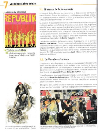 LA REPÚBLICA DE WEIMAR
Los felices años veinte
-'1=:'=b,-:-i= .;*:: i; dibujo
¿Qué sectores sociaLes representa
La caricatura? ¿Qué interpretación
[e darías?
...mana que critica la ocupación de
= -^' oar parte de BéLgica y Francia
El avance de la democracia
La mayoria de los Estados que -i: :..¡ de [a d solucrón de los imper c.
tras [a Primera Guerra Mund a[ ',,.'.'-:cúblicas democráticas En aLgL-'
nos países eInúmero de votante- -- ]-t.- grac as aLvoto femenino Pe¡,
este avance de La democracia fue te'¡::'3i
La creactón de Estados no soLucionó eL pric,:-a de [as minorias, sino que..
muLtrpI có: países como PoLonia, Checos[o'.'¿q- 3 !, sobre todo, YugosLav '
reproducían en menor esca[a eI carácter p[ur na: ¡¡aIdeI lmperio austTc-
húngaro. La fragmentación de las fuerzas polit cas drf cultaba eI gobierr
de estas frág [es democracias, que se enfrentaban a [a ag tación comun si.
y a Los golpes mllitares de la derecha. AL f nal de la década, en muchc,'
paises deI este y deI sur de Europa se impusieron regímenes autoritar c--
inspirados en [a dlctadura de Benito Mussotini en ltaIa
La más representativa de Las democracias de posguerra era La aLeman.
Repúbl.ica de Weimar En sus comlenzos [os Levantamientos comunista.
f ueron reprimtdos con dureza, pero [a mayor amenaza provenía de Los nos-
táLgrcos deL lmperio, apoyados por eL E]ército: [a derecha nunca aceptó L.
RepúbLica, a [a que responsabiLtzaba de La derrota en [a Primera GueTr.
Mund a[. En 1923, un agitador austrlaco, AdoLf Hitl.er, intentó dar un goIp=
de Estado en Múnlch.
De Versalles a Locarno
Los primeros años de posguerra estuvleron marcados por el descontent-
de Los vencidos y por eL interés cle Los vencedores por mantener [a vigenc =
deiTratado de VersaLLes. La intrans gencia de estos en La cuestlón deLpao:
c1e compensaclones, superiores a [as postbrLidades rea[es de l.os derrota-
dos, Llevaría a La ocupación franco-betga del' Ruhr en
,1923
Los esfuerzos de aLgunos poLíticos por impedrr una nueva guerra crlsta[-
zaron e: i:s Acuerdos de Locarno de 1925 Su base era eL entendlmient:
fTanco-aLemán: ambos Teconocían [as fronteras y estabLecían una zon:
oes1-'Lirarizada er Reraria.
EL espíritu de Locarno señaLó eL momento de máxima dlstensión entre
ambas guerras mundiaLes, ys gnificó eIapogeo de La sociedad de Naciones
¡
La democracia ,
La aparición del
permitió en muchos
consumismo y de La
países de Europa, y sobre todo en
cuttura de masas.
Estados Unidos,
T
 