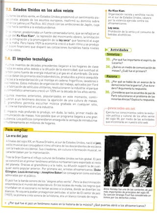 --l-_
Estados Unidos en los años veinte
: ios años vetnte, en Estados Unidos predominó un sentimiento ars_
:ra: ale]ado de Los asuntos europeos, reafirmó su dominio sobre
-: Latina y eL Pacífrco. Allí chocó con las ambiciones de Japón, cuya
::ía sombra a la estadounidense.
Ku Ktux Ktan:
0rganrzación racista y xenófoba .a:::
en el sur de Estados Unicios, célebre
por la violencia e.lercida contra Los
afroamericanos.
Ley seca:
Prohibición de [a venta y eI consumo de
bebidas alcohóticas
Actividades
Sintetiza
¿Por qué fue importante etespíritu de
Loca rn o ?
¿Qué es un medio de comunicación de
masas? ¿Cuát f ue e[ primero?
Razona
¿Por qué se habta de un avance de [a
democracia tras [a guerra? ¿Fue dura_
dero? Argumenta tu respuesta.
¿Consideras que los acuerdos de paz de
París solucionaron e[ problema de las
minorías étnicas? ExpLica tu respuesta.
.t tr(.(s-*t' .--
Elercita tus conocimientos sobre La evolu_
ción potitica y cultural de los años vejnte
del srgio XX, por medio de las actjvidades
que encontrarás en nuestro sjtio web.
-^afia Pero hasta ig29 La economia creció a buen ritmo y se produlo
:'n f inancrero que disparó Las cotrzacrones bursátrles hasta n jveles
vr sto s
El impulso tecnológico
-
-s inventos de décadas precedentes *egaron a Los hogares de clase
: ' r e r estos años debido a ra drfusion de L¿ erectricrdad q"ue sustituyó al
r1 como fuente de energía industriaLy argas en eL aLumbrado. De esta
-: datan los primeros.erectrodomésticos, produ.dos a precio asequibLe
: - 3s 3 La estanda.zación y aLmontale en cadena: frrgoríficos, Lavadoras o-:coras Estos métodos de organizactón deL trabalá, apLicados por Ford
' '=¡ricación de vehícuLos utrritarios, revoLucionaron La industr ia: eLparque
--'oviLístrco americano creció un 1Zaa/o en La década de Los años ver¡te
- -os inventos anteriores, popuLarizados en este momento, contrr-
:-cn a un fenómeno decisivo: La aparición de una cuLtura de nrasas.
:-amófono permrtía escuchaT músrca grabada en cuai.qurer sitio,
,ine se transformó en una industria.
--pacto más profundo Lo produlo, sin duda, La radio, primer medio de--.,nicación de masas: hizo posrbLe que un programa Llegara a una gran
: :ncra Los poLíticos comprendreron ensegurda La ventala"de introducrrse- rltáneamente en mrLLones de hooares
Para ampliar
La era deI jazz
* f inales deLsiglo XiX, en Nueva orleáns, aI. sur de Estados unidos, nació erjazz,
=stiLo musicaLque conjugaba el ritmo africano de los descenclientes cle esclavos
-on La tradicrón occrd-"ntar. sus creadores, sin cu].tura niformación musicaL, se
:aracterizaban por la rmprovrsación.
ras fa Gran Guerra er influlo curtural.de Estados unidos se hizo gLobaL Ellazz
se convirtió en el primer fenómeno artístrco norteamericano .*poit.do aL resto
eL pLaneta Gracias ar gramófono y a La radio, su drfusión superó ra de cuaL-
quier estilo popular anterior. por primera vez, artistas afroamericanos IDuke
Ettington, Louis Armstrong o Josephine Bakerl se consagraTon .o.o estrelLas
admjradas por eL púbLico.
- ;^-- !.
.tlazztue ta rlanda sonoTa de Los "aLegresañosveinte'. pero la discrimrnación
ensombrecía eLmundo deLespectácuro. En ros LocaLes de moda, Los negros que
triunfaban en el escenario no tenían acceso a La pratea, donde se divertian los
blancos Ni siquiera podían protagonizar perícuLas: eractor de Er cantor de lazzt1927), La prrmera cinta sonora de ra historia, eTa un b[anco tiznado de negro.
^ 'e.or, predominaba un f uerte conservadurismo, que se refrel0 en eL
::l Ku Ktux Ktan*, la represión del movrmiento obrero, la Limita,ó¡^migración y la promulgacrón de La [ey seca* que favoreció eL auge
!
h
BilLie Holiday fue una de Las cantantes de jazz
más imp.orta-ntes de principios del sigLo X*.
5u cancton Strange Fruit fue considerada un
himno por Los derechos civiLes.
¿Por qué fue eLiazz un fenómeno nuevo en [a historia de La música? ¿eué puertas abrió a los afroamericanos?
 