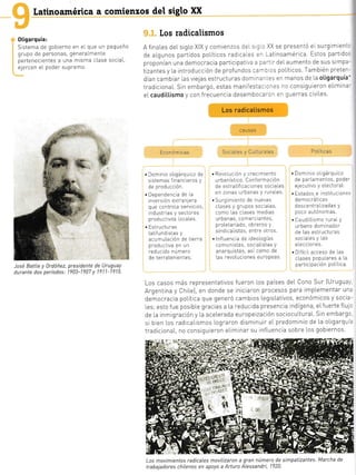latinoamérica a comienzos del siglo XX
0tigarquía:
Slstema de gobierno en el que un pequeño
grupo de personas, generalmente
pertenecientes a una misma cLase sociaL,
ejercen eI poder supremo.
[os radicalismos
A finaLes del srgLo XIX y comienzos]^= . - - XX se presentó eL surg mient:
de a[gunos partidos poLít cos radtca,=- =^ !atlnoamérlca. Estos partldo-
proponian una democracia participati','¿ = ::-llr deIaumento de sus slmpa-
tizantes y [a introducclón de prof undos ::^-: ]s poLíticos. También preten-
dían camb ar [as viejas estructuras dom n--.:s en manos de l.a oligarquía'
tradiciona[. sin embargo, estas mantfesta: - -:s no consigu eron eLimina-
eLcaudil.l.ismo y con frecuencia desemboca'.- :¡ guerras clviLes.
Los radicalismos
Económicas
CA U SAS
Sociales y Culturales Po Lít ica s
. Dom nio oligárqu co de . Revolución y crec miento 'Dom n o olgárquico
s stemas financieros y urbaníst co. conformación de parlamentos, poder-
de producción de estratificac ones sociales eiecutivo y e[ectoraL.
. Dependencia de la en zonas urbanas y rurales. . Estados e nstituc one:
invers ón exiranlera . Surgtm ento de nuevas democráticas
que controla seivicios, cLases y grupos soclales, descentraL zadas y
ndustrias y sectores como las clases medias poco autónomas
productivos loca[es. urbanas, comerciantes, . Caudi[L smo ruraly
. tstructuras proletar ado, obreros y urbano dom nador
Latifund stas y sind calistas' entre otros de Las estructuras
acumuLación de tierra .lnfluenc a de ideologías sociales y Las
productiva en un comun stas, soc aL stas y elecciones.
reducido número anarquistas, asi como de . D fíc I acceso de Las
de terratenientes. Las revoluc ones europeas. clases populares a La
participación PoLítica.
Los casos más representativos fueron Los países deL cono sur IUruguar
Argentina y chrLe), en donde se iniciaron procesos para implementar un¿
democracia poLítrca que generó camblos |.egisLativos, económicos y socia-
Ies; esto f ue posibIe gracias a La reductda presencia ndígena, eIfuerte fLuic
de La inmtgración y la aceLerada europeización sociocultural.. sin embargc
si bien los radicalismos Lograron disminuir eI predominio de La oLigarquia
tradlciona[, no consiguieron eLimlnar su lnfluencia sobre Los gobiernos.
Los movimientos radicales moviLizaron a gran número de simpatizantes. Marcha de
trabajadores chitenos en apoyo a Arturo Atessandri, 1?20.
José BatLte y 0rdóñez,
durante dos períodos:
presidente de Uruguay
1903-1907 y 1911-1?15.
4t: ., !3. .,
¿
 