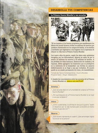 DESARROTTA TUS COMPETENCIAS
"Ni los tratados ni 1os buenos propósitos que manifestaron los
líderes del mundo hicieron olvidar los millones de muertos que
quedaron disemilados en los campos de bata11a, ni los heridos
y mutilados que regresaron a sus hogares con la esperanza de
rehacer su vida tras 1a Primera Guerra Munüal.
Los cuatro años de guerra, según los datos más optimistas
recogidos por los historiadores, dejaron un saldo de por io
menos 10 millones de muertos y 24 millones de heridos. A
las pérdidas de vidas humanas, destrucción de ciudades y de
riquezas, deben agregarse los trastornos que se produjeron
en la existencia de la humanidad. Las heridas no sanaron
definitivamente ni se l1egó a rfla paz verdadera. El mundo
quedó en un estado permanente de crisis y de inestabilidad.
Tomado de: Epoca Contemporánea, Guerra MundiaL,
Proyecto SaLón - Hogar fAdapiación).
. Amplía tus conocimientos sobre las secuelas de Ia Primera
Guerra Mundial en: www.e-sm. net/9cs07
Sintetiza
¿Qué secuelas de1ó en [a humanidad de la época la Primera
Guerra Mundial?
¿Por qué después de la Primera Guerra MundiaL no se llegó
a una paz verdadera?
lnf iere
¿Cómo sustentarías, La afirmación de que La guerra "exaltó
el desprec o por la vida humana pero acTecentó aL mismo
t empo eL goce de v vir"?
0bserva
¿Qué escena representa eI cuadro? ¿Qué personales Logras
[econoceI en La pintura?
::.::.' 'tÁ".,. :-,:. .:t:.:.,-
: t
i.
. :llr.r i,
§
a
I
ii
't
.. _!
&
'a
 