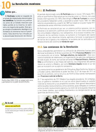 ¿
[a Revolución mexicana
! Sabías que...
? EL Porfiriato recibió e[ respatdo de
un grupo de intelectuates denominados
los científicos. Su función era justificar
los actos de un Estado mexicano que
había sumido en [a miseria y [a opre-
sión a [a mayoría deI pueb[o. Este gru-
po otorgó et fundamento ideotógico a [a
dictadura aI orientarse hacia eI positi-
vismo. Esta doctrina fue criticada por
[a denominada Generación del Ateneo.
Portirio Díaz [1830-1915), se reeligió siete veces
y permaneció en el poder durante 30 años.
En la red
www.e-sm.net/9cs10
AmpLía tus conocimientos sobre La Revo-
lución mexicana por medio de esta didác-
tica página.
El Porfiriato
El. período denominado como Et Porfiriato ¿..'..::-:: l87ó hasta 191'
años en que Porfirio Díaz estuvo en [a clma deI pr:=- =- ','éxlco, con una:
breves interrupcrones. En 1B76,Diaz dirigró eI Ptan de Tuxtepec en contT¿
deI presidente Sebastián Lerdo, y ascendió aI poder has:" 1880 En 1BB'
retornó a La presidencia, y a partir de I BB7 se instaLó en eI poder hasta 1 9l
-
vaLiéndose de varias reformas constltucionaLes.
EL Porfirjato se caracterizó por ser un sistema poLitico opreslvo, con Te-
presaLias a La oposrctón y políticas que tuvieron un aLto costo sociaI para
l.as comunidades indígenas y l.os campesinos. A [a escasa iniciativa y tec-
nif cación de Los sectoTes rurales, se sumaTon el monopoLio deL capita
extran;ero en Las industnas minera, agrícola y ferroviaL, La exprop aciór
de tierras de [a lglesia y Los indígenas, eL aumento de Los Latlfundios y e
fortaLecimiento deL sistema de tienda de raya*.
los comienzos de la Revolución
Estos antecedentes permitteron [a unifLcación de diferentes fuerzas para
derrocaT La dictadura. E[20 de noviembre de
,J910,
Francisco Madero inclt:
a La revoLución con eL [ema: 'sufragio efectivo, no reelección". Esto oca-
sionó eL estaLLido de rebeLiones y La organización de e1ércitos campesino.
en todo eL país. AI norte, [as fuerzas seTTanas de Pascua[ 0rozco y Pancho
Vitta se enfrentaron a Las tropas deL eiército; Los integrantes deL part d:
LiberaL se unreron a Madero, así como Emitiano Zapata desde eL sur de
país se incorporó con su e1ército campesino.
Los revoIucionarlos se apoderaron de Chihuahua, Baja CaLifornia, VeracTu:
y Crudad )¿árez, debilrtando eL poder de Díaz. EL 2l de mayo de '1911 s:
puso fin aL conflicto, con La renuncia de Porfirio Diaz siendo reempl.azadc
por Francisco León de [a Barra.
EL lo de septiembre de 1911 Madero fue eLegido presidente. Srn embargc
tuvo un gobterno inestabLe en eL cuaL se vieron desvirtuados eL carácte'
ruraL de La revoLución y sus propósitos sociaLes. Esto generó descontent:
entre Los jefes revoLucionarios y otros sectores, pues refLelaba un confLict:
entre La visión revoLucionaria agraria y La visión de la burguesía industria
y las clases medias, que condujo finaLmente a La reorgantzación de Las
guerriLLas de 0rozco y ViLLa
{'3q#
Pancho ViLla [sentado en eI centro], Emitiano Zapata [sentado a su izquierda) junto con
integrantes deI Ejercito RevoLucionario.
j:
10
i_
 