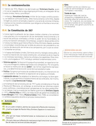 ;ta 191'1,
:on unas
n contra
En 1 BB4
sta 191 1
con re-
:ia L pa ra
ra y tec-
tcapitaL
rp ia ció n
lios y e[
:as para
ro inciió
sto oca-
pesi n os
Pancho
partido
sur deL
ETACTUZ
i911 se
p[azado
nbargo,
arácter
ontento
onf Licto
iustriaI
de Las
La contrarrevolución
- ':brero de 1913, Madero fue derrocado por Victoriano Huerta, quien
-.ó con eL respaLdo de La v eja o[rgarquía porfirista y eIembajador de Los
:.3dos Unidos, Henry Lane WiLson.
- embargo, Venustiano Carranza, miLitar de [as tropas constitucionalis-
.. se rebeló en contTa de Huerta. Jefes revoLucionarios como VilLa, Zapata
- rregón se unieron aLLLamado y Lograron una serie de victorias miLitares,
.- :Lianza con Los constitucionaListas, que obLigaron a Huertas a renunctaT,
.5
de juLro de 1914.
La Constitución de 1917
.'.anza Logró La adheslón de las cLases medias urbanas y Los sectores
--:[es gracias a La incorporación de las demandas revoLucionarias y La
.-=ación de políticas orientadas a Limitar eL poder de Los hacendados, La
- :sia y La inverslón extranlera. Sin embargo, surgieron desacuerdos entre
..'tattza y Los [íderes guerriLLeros Pancho ViLLa y EmLLiano Zapata, quienes
,-:ncontraban inconformes por La faLta de atención deL presidente a los
- -:vectos de devoLución de tierras a Los campesinos, por lo que se voLvie-
- - a Levantar en aTmas.
.,. eL apoyo de Estados Unidos, Carranza venció y repLegó a estos jefes e
-:u[só la creación de una nueva constitución, con pTesencia de La mayoría
= .os intereses nacionaLes, menos Los viLlrstas y Los zapatistas. Esta cons-
-:ión, promulgada en 1917 rntrodulo cambios fundamentaLes como:
, Reforma agraria:Se favoreció La pequeña propiedad, se repartieron tie-
-ras y se entregaron créditos agrícoLas a Los campesinos. Por otra parte,
-: buscó La restiiución de Los ejidos*, Las trerras iLegaLmente expropia-
ras, y se determinó La función sociaLde La propiedad privada.
. Potítica:Surgieron principios de autodenominación y no intervención en
:o[ítica exterior. Se fomentó La separación de La lglesia y eL Estado.
. Legistación obrera: Se estab[eció elderecho a La hueLga y La Libre agre-
riación, lo que permltió elfortaLecimiento de Los sindicatos. Así mismo,
se expidró La Ley GeneraI det Trabajo.
-. procLamación de La constitucrón de 1917 sueLe considerarse eL finaLde
. RevoLución Mexicana; sin embargo, La Lentrtud de Las reformas originó
-:vos confLictos y reivindicaciones campesinas en Los años posteriores.
-:n eL tiempo, tras La muerte de Los Líderes guerrilleros Emitiano Zapata
.' 1919, y PanchoVitta en 1923,y La instauración de gobiernos estabLes de
ifvaro 0bregón 1920-1924)y Ptutarco cattes lqz+l92Bl, se consolidaron
, s cambios expuestos durante eL proceso revoLucionario.
Actividades
Sintetiza
En un cuadro sinóptico, plantea [as causas de [a RevoLución mexicana.
¿Cuá1. fue et papet de Pancho Vitta y EmiIiano Zapata en La revoLución?
Razona
¿Por qué Las tropas norteamericanas se invo[ucraron en La Revotución
mexica na ?
¿Por qué crees que La RevoLución mexicana no Logró sotucionar Las deman-
das de todos los sectores sociates deL país?
Ejido:
Propiedad ruraL de uso coLectivo q,e
puede ser administrada por- los gobie--,.
municipaLes o nacionales.
Tienda de raya:
Sistema por medio del cuaL los
campesrnos y trabaladores de Las
haciendas adquirian productos a aLtos
costos. Por lo general, era una tienda r-..
equipada propiedad de Los hacendados.
Con el tiempo, esto generó una forma d=
se m iescLavitud.
. '[www.redes-sm.net
Ejercita tus conocimientos sobre La Revo-
Lución mexicana por medio de Las activida-
des que encontrarás en nuestro sitio web.
Portada de Las primeras publicaciones de la
Constitución de 1917.
to con
 