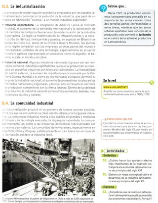 : ct n-
-:delc
-r ¡¿
:a ¡o_.
ie l.
La tndustrialización
: :'ocesos de modernización económica empLeados por Los estados
-nericanos permitieron La evoLución de La industr a, que pasó de
::[o de fabricación "co[onial" a un modeLo industriaLexportador.
ndustria exportadora. La integración de América Latina aL mercado
'-,nd aL, eL aumento de La demanda internacionaL y La aceLeración de
,. cambios tecnoLógicos favorecieron La modernización de l.a industria
.,:ortadora Se Logró [a modernización de inf raestructuras y La cons
--:ción de fábricas, ferrocarriLes y puertos, en especiaL en BrasiLy Los
: ses deI Cono sur. Antes de [a Primera Guerra MundiaI Las plantas
=.a región competian con las empresas de otras partes del mundo e
-
-'rporaban unidades de aLta tecnoLogia, especiaLmente en eL sector
^ero y agrícoLa representado en productos como eI aLgodón eI ba-
.^o eL café, eL nitrato y eL cobre.
.dustria nacionat ALgunas industrias nacionaLes Lograron seT tan ren-
::.es como [as rndustrias exportadoras, aunque su producción se reaLi-
::r en pequeñas industrias con técnicas tradicionaLes La inestabiLidad
. sector exterior, [a escasez de importaciones ocasionada por La Pl-
=-a Guerra MundraLy eLcierre de Los mercados europeos, permitió eL
, -:: de la industria nacionaL, eIaumento de proveedores Locales en Los
'=-:ados nacronaLes y regiona[es, y La inversión extranjera en sectores
. --"oducción competitivos con la oferta foránea. Dentro de La variedad
. :"oductos, La industria nacionaLsuministraba aIimentos, bebidas, ma-
.'::tuTas textiIes y caLzado
La comunidad industrial
- : rstriaLización propició eL surgimiento de nuevos actores sociaLes,
': .as que se encuentran [a cLase obrera urbana y La burguesia indus-
-a comunidad industriaI reunia a los dueños de grandes y medianas
-:sas con tecnoLogia avanzada, La oLigarquía hacendada, La comuni-
-:¡cantil., asi como a [as industrias domésticas representadas por
-::ros y jorna[eros. La comunidad de tnmigrantes, especiaLmente en
:^. na, Chile y Uruguay, estaba presente en casi todos los sectores de
-.: - cación, excepto La industria textiL.
:t *
e&; ,:, t é,". a,
" É'-r:i
- j,á..,t.+
Sabías que...
r
Hac¡a 1929, La producción econó-
mica latinoamericana procedía en su
mayoría de las zonas rurates. Unas
dos terceras partes correspondían a
estas áreas, mientras que [as zonas
urbanas aportaban sólo un tercio de [a
producción; esto convirtió a[ latifundio
en eI centro de [a actividad productiva
en Latinoamérica.
En la red
www.e-sm.netl9cs11
Amplía tus conoctmientos sobre [a eco-
nomía latinoamericana entre 1?00 y 1930.
. . .[www.redes-sm.net
Ej,"rcita tus conocimientos sobre la econo-
mía Latinoamericana durante Las tres pri-
meras décadas deL sigLo XX, por medlo de
Las actividades que encontrarás en nuestro
sitio web.
Actividades
Sintetiza
¿CuáLes fueron Los aportes y efectos
más importantes de La inversión ex-
tranjera a l.a economía Latinoamerica-
na de principios del. sigLo XX?
Elabora un mapa conceptual sobre eL
desarrotLo de La industria Latinoame-
ricana a principios det sigLo XX.
Razona
¿Consideras que La inversión extranje-
ra en Latinoamérica ayudó a consolidar
sus economías nacionaLes? ¿Por qué?
E
.1
la-
UN
Y-" *"'&W
--:uero Winnipeg [Levó aL puerto de VaLparaíso en Chile a más de 2200 españoles en
: )on eL tiempo, se incorporaron a diversas actividades económicas de su nuevo país.
1 &'*l
.l
.G
I
.t
 