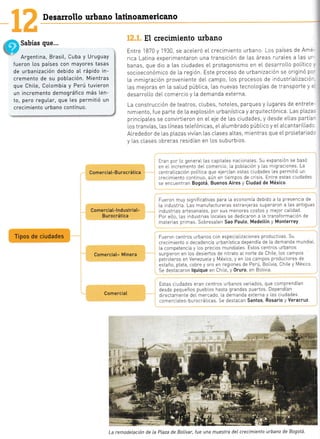 Desarrollo urbano latinoamericano
Sabías que...
Argentina, Brasit, Cuba y Uruguay
fueron los países con mayores tasas
de urbanización debido at rápido in-
cremento de su pobtación. Mientras
que Chite, Cotombia y Perú tuvieron
un incremento demográfico más ten- i
to, pero regutar, que les permitió un
crecimiento urbano contínuo. i
Comercia[-B urocrática
Comercia[-l ndustriat-
Bu rocrática
El crecimiento urbano
Entre 1870 y 1930 se aceLeró eL crecimiento urbano. Los países de Am:'
rica Latina experimentaTon una transición de Las áreas ruraLes a Las u--
banas, que dio a Las ciudades eL protagonismo en eL desarroLLo político
socioeconómico de la regrón. Este proceso de urbanización se orrginó pc
La inmigración proveniente del campo, [os procesos de industrlaLizacló-
Las mejoras en La saLud púbLica, las nuevas tecnoLogías de transporte y =
desarroLLo deL comercto y La demanda externa.
La construcc!ón de teatros, cLubes, hoteLes, parques y Lugares de entrete-
nimiento, f ue parte de La expLosrón urbanística y arquitectónica. Las p|.aza.
principaLes se convirtieron en eL eje de Las ciudades, y desde eL[as partia-
[os tranvías, [as Líneas teLefónicas, eLaLumbrado pÚbIico y eLaLcantariLLadc
ALrededor de [as pLazas vivían Las cLases aLtas, mlentras que eLproIetariad:
y Las cl.ases obreras residían en Los suburbios.
Eran por Lo general Las cap taLes nacionales. Su expansiÓn se basÓ
en el incremento deL comercio, la pob[acrón y las m grac ones. La
centraLlzación poLitica que ejercían estas ciudades les permitió un
crecrmiento contrnuo, aÚn en tiempos de crisis. Entre estas c udades
se encuentran Bogotá, Buenos Aires y Ciudad de México.
Fueron muy signifrcativas para la economia debido a La presenc a de
La ndustria. Las manufactureras extranleTas superaTon a Las antiguas
rndustras artesanaies, por sus menotes costos y melor calidad.
Por e[0, [as industrias locates se dedicaron a La transformación de
materias pnmas. SobresaLen Sao Pauto, MedeLtín y Monterrey.
Fueron centros urbanos con especializaciones product vas. Su
crecimiento o decadencia urbanistica dependia de La demanda mundial
la competencia y los prec os mundiaLes. Estos centros urbanos
surgieron en los desiertos de nitrato al norte de ChiLe, los campos
petroLeros en Venezuela y México, y en los carnpos productores de
estaño, pLata, cobre y oro en reg ones de PerÚ, Bollvia, Ch Le y México
Se destacaron lquique en Ch [e, y 0ruro, en Bo[ivla.
Estas ciudades eTan centTos urbanos variados, que comprendían
desde pequeños pueblos hasta grandes puertos. Dependían
directamente del mercado, [a demanda externa y Las ciudades
comercraLes-burocráticas. Se destacan Santos, Rosario y Veracruz.
Tipos de ciudades
Comerciat- Minera
Comercial
,t.
lr ¿-
La remodelación de la Plaza de BoLívar, fue una muestra deL crecimiento urbano de Bogotá.
 