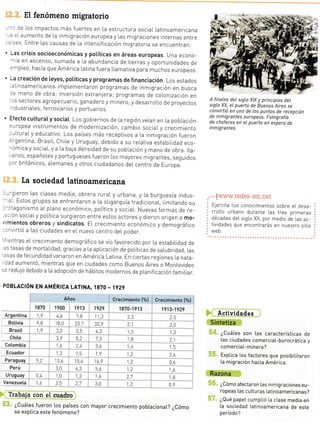El fenómeno migratorio
', :e Los impactos más fuertes en [a estructura social Latinoamericana
: :i aumento de La inmigración europea y las migraciones internas entre
: ::s Entre [as causas de La intensificación migratoria se encuentTan:
' Las crisis socioeconómicas y potíticas en áreas europeas. Una econo-.--ia en ascenso, sumada a la abundancia de tierras y oportunidades de
=-,pLeo, hacía que América latina fuera LLamativa para muchos europeos.
' r-a creáción de leyes, potíticas y programas de financiación. Los estados
.:inoamericanos implementaTon programas de inmigración en busca
r: mano de obra; inversión exiranjera; programas de co|.onización en
:s sectores agropecuario, ganadero y minero; y desarroLLo de proyectos
- lustriaLes, ferroviarros y portuarios.
' Efecto cu[turatysociat. Los gobiernos de La región veían en [a pobLacrón
=-ropea instrumentos de modernización, cambio social y crecrmiento
,.,LturaLy educativo. Los países más receptivos a La inmrgración fueron
--gentina, BrasiL, chile y uruguay, debrdo a su re[ativa estabilidad eco-
- imica y sociaL, y a [a bala densidad de su pobLación y mano de obra. rta-
inos, españoles y portugueses fueron Los mayores migrantes, seguidos
: ''r británicos, alemanes y otros ciudadanos deL centro de Europa.
[a sociedad latinoamericana
r --rieron Las clases media, obrera ruraLy urbana, y La burguesía indus-
-:1. Estos grupos se enfreniaron a La oLrgarquía tradicronaL, Limitando su
-:tagonismo aL pLano económico, poLítics y sociaL. Nuevas formas de re-
.: ón sociaIy poLítica surgieron entre estos actores y dieron origen a mo-
' mientos obreros y sindicatos. EL crecimiento económico y demográfico
,, ^virtió a Las ciudades en eL nuevo centro deL poder
':ntras eI crecimiento demográfico se vio favorecido por La estabitidad de
.- tasas de mortalidad, gracias a la apLicación de poLíticas de saLubridad, Las
=sas de fecundidad variaron en América Latina. En ciertas regiones La nata-
:ad aumentó, mientras que en ciudades como Buenos Airei o Montevideo
.= redujo debrdo a [a adopción de hábitos modernos de p[anificacrón famjLiar.
POBLACIóN EN AMÉRICA LATINA, 1870 - 1929
il
Años i Crecimiento f%l j Crecimiento (%l
]ezo
'
1900 i 1913 ; 1929 i 1870-1913 1s13-1929
Argentina _ ,9 4,o 7.9 I 1,3 t, - *_ rJ
A finaLes del siglo XIX y principios del
siglo XX, el puerto de Buenos Aires se
convirtió en uno de Los puntos de recepción
de i n m ig ra ntes e u ropeos. Fotog rafía
de choferes en el puerto en espera de
inmigrantes.
..
. . .[www.redes-sm.net
Elercita tus conocimientos sobre eL desa-
rroL[o urbano durante [as tres prrmeras
décadas deL sigLo XX, por medio de las ac-
tividades que encontrarás en nuestro sitio
web.
Actividades
Sintetiza
¿Cuátes son [as características de
las ciudades comerciat-burocrática y
comercia L-minera?
Exptica los factores que posibilitaron
[a migración hacia América.
Razona
¿Cómo afectaron Las inmigraciones eu-
ropeas [as cutturas Latinoamericanas?
¿Qué papet cumpLió la clase media en
[a sociedad Latinoamericana de este
período?
ffi
E
E
t
Botivia e B '8,0 23 7 32,9 i l-- 2,A
Chite 3,o 5,2 7,3 " B ?.1
Cotombia I ,9 ?,t
*-"
io _ --!r! r 5
lggqef I -- -,- 13. L,q t,e , -*-1,;*- ---l
- 2ó -j---------+--.
Paraguay a,2 '3,o t5.L I ¿,ó . e_ 0,ó
Perú 3,0 ..j ;,; 1,2- I ,o
Uruguay 0,4 -j0 1,3 1,6 Zi --
---- l,B
Venezueta l,ó 2.5 ?,7 3,0 :Z
----- 0,o
s. rrebq,ii-
§3. ¿cuátes fueron [os_países con mayor crecimiento pobtacionaL? ¿cómo
se exptica este fenómeno?
PRoYECTo sE O EDtcioNEs sN4 RELACIONES CON LA HISTORIA Y LAS CULTURAS
Amé-
rs ur-
tico y
ó por
¡ción,
eyel
 