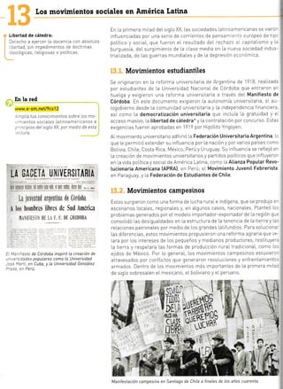 Libertad de cátedra:
lerecho a ejercer La docencia con absoluta
. bertad, srn impedimentos de doctrinas
:eoLógicas, reLig osas o poLíticas.
En la red
www.e-sm.nell9cs12
rnplía tus conoctmtentos sobre Los mo-
. :rnientos sociales Latinoamericanos a
:"incipios deL sigLo XX, por medio de esta
.:ctu ra.
LA $Á*TT* t,frIVIR§IT&ftIú
Lil iuvi:¡¡tttd iit'{,tilliile de il*nl*fia
I Lrs hr¡nhrcs librc,t de §ud }m*ric¿
,11
i i.r lrr I I
I
I i,t,tlilt{rlit
: "':^'esto de Córdoba inspiró La creación de
-- ,.-: iades popuLares como La Universidad
- -:= '.'::ti, en Cuba, y La Universidad GonzáLez
a---- -- D^-,',,
Movimientos campesinos
Estos surgieTOn como una forma de [ucha ruraIe tndigena, que se produlo e-
escenaTios [ocaLes, regiona[es y, en aLgunos casos, nacionaLes. PLanteó Lc.
prob[emas generados por eL modelo importador-exportador de [a región qu=
consoLidó Las des guaLdades en La estructura de La tenencla de La tierra y La.
reLacrones patronales por medio de Los grandes Lattfundios. Para soLuclon¿-
Las d ferencias, estos movim entos propus eron una reforma agraria que ve -
Lara por [os intereses de [os pequeños y medianos productores, restituyer.
[a tierra y respetara Las formas de producción ruraL tradiciona[, como [c.
elrdos de Méxrco. Por Lo generaL, Los movimientos campesinos estuvierc-
atravesados por confIicios que generaron revoIuctones y enfrentamientc.
armados Dentro de Los movmlentos más importantes de La primera m te
de srqLo sobresaLen eL mexicano, eL boLivrano y eI peruano.
Los movimientos sociales en América latina
En La primera mitad deLsigLo XX Las sociedades [atincamericanas se vlero'
infIuenciadas poT una serie de corrientes de pensai-r- =-to europeo de tlp:
poLítico y soc aL, que fueron eL resuLtado deL rechazc aI capitaLismo y L;
burguesía, deLsurgrmiento de [a clase media en [a nue'.'a sociedad indus-
triaIizada, de Las guerras mundiales y de La depreslón ecc¡ómlca.
Movimientos estudiantiles
Se originaron en La reforma univers taria de Argentina de 1918, reaLizad¿
por estudiantes de La Universldad NacionaI de Córdoba que entraron er
huelqa y exigreron una reforma universitaria a través deL Manifiesto de
Córdoba. En este documento extgieron La autonomía universitaria, eL au-
togobierno desde La comun dad univers tarta y l.a ndependencia flnanciera
así como La democratización universitaria que incLuia [a gratuidad y e
acceso masivo, ta tibertad de cátedra* y La contratación por concurso. Estas
exigencias f ueron aprobadas en 1919 por HipóLrto Yrigoyen.
A[ movrmrento universitario adhinó la Federación Universitaria Argentina, Lc
que [e permrtló extendersu influencia por [a nación y porvar os países comc
BoIrvra ChlLe, Costa Rica, México, Perú y Uruguay Su lnf Luencra se refLeió -'r
[a creación de movlmientos universitarios y parttdos po[ít cos que infLuyeror
en [a vida poLítica y sociaIde América Latina, como [a Atianza Poputar Revo-
lucionaria Americana (APRA), en Perú; el Movimiento JuveniI Febrerista
en Paraguay, y La Federación de Estudiantes de Chite.
M
-L capit.
--ovim:-
,cr eL r-.
:e indu.
-apita[.'
:dos r,-
: r-o Ieta -
-as Luc-,
.as, c0r-
-n un ¡-
:J COn::
I LU5 r_l _
temana:
-^^ t^L-
E5 LdL
le mu]='
'trgan Z.
^l^-,
-
td I .
'.redio ,-
- reLga.
?051
Sema n:
r2Bl
=
:S CA'::
-:r d . .
:JL: :
Para
Los s
a
§
Manifestación campesina en Santiago de ChiLe a finaLes de Los años cuarenta
 