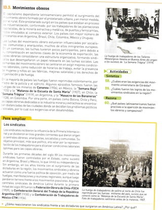 Movimientos obreros
'=: taLismo dependrente Latinoamericano permitió el. surgrmiento deL
-- iento obrero f ormado por eL prol.etariado urbano, y en menor medida,
- -rraL Este proretariado surgió en Los países que estaban en proceso-:¡striaLización, conformado por ..os trabajadores de ,.as p,.antaciones
-'istas, de la minería extractiva y metárrca, de puertos y ferrocarriLes,
-- vincuLados aL comercro exterior. Los paises con mayor número de
=.arios eran Argentina, Brasil, ChrLe, CoLombra México y Uruqr.y
' rchas der movimie¡to obrero estuvieron rnf,.uenciadas por sociaIrs-
-omunistas y anarquistas, muchos de ellos inmrgrantes europeos
, r comienzo, Las Luchas tuvieron pocos partic,p.niu=, pero debrdo a
- -ncentración en sectores craves cle La economía de exporta.ón Las
's obreras consoLicJaron una estructura organizativa formando sindi_
s que desempeñaron un papeL relevante Jn Las Luchas sociales. Las
:¡das deL movimiento obrero se centraron en exigir mejores condicio-
.aboraLes, como reducción de horarros de trabajá, evitár La p..rLr.i.
rntina, [o
es como
:Ítejó en
Ftuyeron
rr Revo-
rerista.
' -1 !leres y niños en ras fábricas, me.JOras saLariaies y ros derechos de
- . rizacrón y de hueLga
3 malioría de paises Las hueLgas fueron reprimrdas vro[entamente, por
.:io de La poLicía y eL e1ércrto. ALgunos episodios famosos fueron Las
-:.qas de los mineros de Cananea l1g0ó1, en México; La.,Semana Roja,,:--) y La "Matanza de [a Escueta de Santa Maria,, l9A7), en ChiLe; la
,11¡n.
!áOica" t19_19), en Aigentina; y La "Masacre Oe tas e.n.n"r.r.,-_ó1, en uoLombta por otra parte, en países como Bolivia ChiLe y perú
': -apas obreras dedicadas a La rndustria minera y extractiva se encontra_
-- distancradas de Las ciudades donde se decidíaÁ l.os probLemas poLíticos
.:ciaLes, por Lo cual sus exrgencias e[an desatendidas.
¿cómo reaccionaron Los sindicatos frente a r.as dictaduras que
."óYEcrc sE @ p¡ c ones sut
La hueLga de trabajadores de Los TaLleres
MetaLúrgicos Vasena en Buenos Aires dio origen
a los sucesos de "La Semana Trágica" (lglgÍ
Actividades
Sintetiza
¿Cuál.es eran las exigencias deL movi_
miento universitario de Córdoba?
¿CuáLes fueron [os [ogros de Ios mo_
vimientos sindicaLes en La región?
Razona
¿Qué países Latinoamericanos fueron
proctives a [a aparición de movimien_
tos obreros y campesinos?
Para ampliar
Los sindicatos
. os sindicatos recibieron La infLuencra de La primera Internacro-
naly se divrdreron en tres grandes corrientes que dieron origen
: cenLrales ob'eTas: atarouisLas, soc,aL s'as 7 cor. urrstas. su
cbjetivo prrncipal, más que político, era velar por la represen_
tacrón de los trabajadores para arcanzar concricrones .aborares
;pL;'nas p¿-a.as capas obrera:.
Durante Las primeras décadas deL sigLo XX Los movimientos
sindjcates fueron controLados por eL Estado, como sucedjó
en Argentrna, Brasrly México, Lo que limitó su independencra
Sin embargo, en Los años trejnta con el surgtmiento de las
drctaduras en La regrón, los movimientos sindtcaLes y obreros
actuaron como una fuerza política de oposición, por medto de
hueLqas, manrfestacrones y reuniones regronales; aunque luego
perdieron terTeno frente a los movimientos populistas AlgunJs
centrales sindicales de Amérjca Latlna durante la primera
mrtad deLsrgLo XX fueron La Federación Obrera de chite-FOcH
119091 la Confederación GeneraI det Trabajo de ta Repúbtica
Argentina-CGT It 930] y la Confederación dá Trabajadores de
México-CTM [193ó]
¡
i
:r
b
La hueLga de trabajadores de salitre aL norte de Chi/e fue
reprimida por Las f uerzas miLitares det país, ,rruro qrr. ,,conoció como La "Matanza
de la EscueLa ¿" Saita-Laar¡a...
Foto de trabajadores saLitreros antes de La matanza, t ?07.
rea Iiza da
raron en
fiesto de
: e | 3il-
_ rrr/c
-=QYl
- tr-+-LJLO:
surgieron en América Latina? ¿por qué?
ifl
jujo en
ieó tos
5n que
aylas
clonar
UE VE_
:uyera
lo los
,ieror
niiao
 