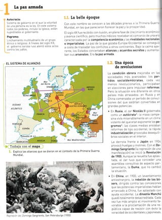 [a paz armada
Autocracia:
Sistema de gobierno en el que La voLuntad
de una persona es La [ey. En este sistema
todos los poderes, incLuso la LgLes a, están
supeditados aI gobernante.
Pogromo:
L nchamiento mu[titudinario de un grupo
étn co o relrgioso. A f nales del slgLo X X,
eL gobierno zarlsta ruso alentó estos actos
contra Los 1udíos.
La belle époque
con este nombre se conocen a Las décadas p[e/ as - .: Drimera Guerr.
MundiaL en Las que parec eron florecer la paz y I.a p'csc:-:ad
ELsrg[o XX fue recibido con iLusión, en pLena fase de crecl¡- -.-io económic-
y avance científ ico, pero muchos lndicios reve[aban eLcom enzo de una er:
caracterizada por [a competencia económica y las rivatidades nacionates
e imperiatistas. La paz cle l.a que gozaba Europa OccidentaI se consegu:
a costa de tras[adar Los conflictos a otros contlnentes. Bajo [a caIma apa-
rente, Los Estados concertaban atianzas y acuerdos Secretos y aumenta-
ban sus arsenates. Era [a paz armada.
?rr:beia c*áe *: mapa
Exptica [as atianzas que
MundiaL.
se dieron en eI contexto de [a Primera Guerra
Una época
de revoluciones
La condición obrera mejoraba en Las
sociedades més avanzadas: Los Par-
tidos sociatdemócratas, cada ve:
menos revolucionarios, particlpabar
en eLeccrones para impul'sar reformas
Pero La situación era dlferente en otros
países más atrasados: en Rusia Y er
China comenzaba un período de convul-
siones del que sa[drían convertidas er
grandes potenc as.
. En Rusia, eL zar Nicotás ll gobernaba
como un autócrata*: la masa camPe-
sina vivía miserabLemente en un cLin-¡a
vloLento del que eran exponente Los po-
gromos*; [as cLases medias ansiabar
reformas de tipo occidental.; La ráplda
industriatización provocaba desequiLr-
brios sociaIes en eL interior.
La derrota frente a JaPón en 1904
provocó hueLgas y motines. Con eL Do-
mingo Sangriento [[a represión de una
manifestaciónl se lnrcró La RevoIución
de 1905. Aunque [a revueLta f ue apLas-
tada, eI zar tuvo que conceder una
asambLea consuLtiva de aspecto par-
Lamentario, La Duma, que no cambló
[a situación.
. En China, en 1900 un Levantamlento
antrextranlero, La rebetión de tos bó-
xers, dirigtdo contra Las concesiones
que Las potencias imperraLlstas habían
arrancado a China, fue aplastado con
ayuda occidentaL. La dinastía Manchú
quedó totalmente desacreditada. Cada
vez fue más ampl'io eL movimlento fa-
vorabLe a la proclamación de una re-
públ.ica capaz de resistir con éxito La
voracidad de occidentaLes y japoneses,
4-§
'L"kr
"
:,1
EL SISTEMA DE ALIANZAS
SUECIA
IMPERIO
RUSO
ocÉtt'to
ettÁ¡tlnco

::'. '
,oy'L
I! ESPANA
I
PORT
'Gibrattar (R. tJ.)
*o**rrcos) ARGELIA Mar Mediterráneo
:= )cmingo Sangriento, San Petersburgo [1?05)
 