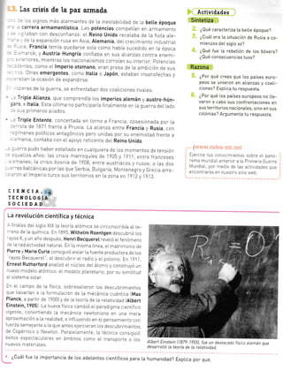 l¡err=
jmic-
-^a -ó[:
o na les
- -9u .
- OPC-
Las crisis de la paz armada
. -s signos más alarmantes de La inestabi].Ldad de ].a bette époque
: carrera armamentística Las potencias competían en armamento
, lDan con desconfianza: eL Reino unido receLaba de La flota aLe-
: : :: La expansión rusa en Asia;Atemania, deL crecrmiento rndustrraL
- ': .; Francia temía quedarse soLa como había sucedido en La época
- .--arck; y Austria-Hungría confiaba en sus alianzas contra enemi-
, . :'iores, mientras Los nacionai.ismos corToían su interior. potencras
: _.^:es, como eL lmperio otomano, eran presa de La ambición de sus
' ,. 0tras emergentes, como ltatia o Japón, estaban insatisfechas y
- --:an [a ocasión de expandirse.
:::[as de La guerra, se enfrentaban dos coaLiciones rivales:
-. Tripte Atianza, que comprendía Los imperios atemán y austro-hún-
:::o e ltatia. Esta úLtrma no particrparía finalmente en la guerra dellado
r:JS primeros aliados.
. Tripte Entente, concertada en torno a Francia, obsesionada por La
=--ota de 1871 frente a Prusia La aLianza entre Francia y Rusia, con
:r renes poLíticos antagónrcos pero unidas por su enemistad frente a
- =.rania, contaba con eLapoyo reticente del Reino Unido.
, ---erra pudo haber estaLLado en cuaLquiera de los momentos de tensión
- -:relLos años: Las crisrs marroquíes de lg05 y i91i entre franceses
: :-nanes; La crisis bosnia de 1908 entre austriacos y rusos; o Las dos
=-'as baLcánicas por Las que Serbia, BuLgaria, Montenegro y Grecia arre-
: :'cn aLlmperio tuTco sus territorios en La zona en l?l2v 1913
Acti es
Sintetiza
¿Qué caracteriza ta beLle époque?
¿Cuá[ era [a situación de Rusia a co-
mienzos deL sigto xx?
¿Qué fue La rebetión de Los bóxers?
¿Qué consecuencias tuvo?
Razona
¿Por qué crees que los países euro-
peos se unieron en atianzas y coati_
ciones? ExpLica tu respuesta.
¿Por qué Los países europeos no L[e-
varon a cabo sus confrontaciones en
sus territorios nacionaLes, sino en sus
colonias? Argumenta tu respuesta.
. ..¡www.redes-sm.net
Ejercita tus conocimientos sobre el pano-
rama mundiaLanterior a La Primera Guerra
Mundia[, por medio de Las actjvidades que
encontrarás en nuestro sttio web.
, :---
par-
--!-
-mas
. Po-
Do-
'-
:r0n
.:s-
.:
a'-
ctENCIA,.i.
TECNOTOGiA
SOCIEDAD
hú
La revotución científica y técnica
- finaLes deL siglo XIX La teoria atómica se circunscribía aL te_
--eno de la quimica. En 18?5, Withetm Roentgen descubrió Los
-:yos X, y un año después, Henri BecquereI reveLó eL fenómeno
:: [a radiactrvidad naturaL. En La mrsma Línea, el mat.monio de
Pierre y Marie Curie consiguió aislar La f uente productora de Los
rayos BecquereL", al descubrir eL radio y eI polonio. En 1?1 1
Ernest Rutherford anaLizó el núcLeo del átomo y construyó un
^uevo modelo atómico: el modelo pLanetalo, por su simiLrtud
aIsistema soLar.
En eL campo de la física, sobresaLieron los descubrimtentos
que Llevarían a la formuLación de La mecánica cuántica IMax
Ptanck, a partir de 19001y de la teoría de la reLatividad [Atbert
Einstein, 19051. ta nueva f ísica cambió el paradigma cientif ico
vrgente, convirtrendo La mecánica newtoniana en una me[a
aproximación a la reaLidad, e influyendo en eL pensamtento con
fuerza semejante a La que antes ejercieran ros descubrimientos
de Copérnico o Newton ParaLeLamente, La técnica consiguró
éxitos espectacuLares en émbitos como el transoorte o los
nuevos materiaLes.
ALbert Einstein [187?-1955], fue un destacada fislco aIemán que
desarrolLó La teoría de La retatividad.
' ¿Cuátfue [a importancia de los adetantos científicos para [a humanidad? Exptica por qué.
PROYECTÓSÉOFDICÓNF(§I/ _
-I
 