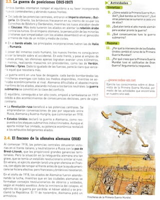 ,,ió de
--:derc
a rajevo
luer[a
.da d,"
jpOyc
. ¡ente
rTonto
)s iAIe-
:-- ^ldt -
}cal
rten-
^¡ota T
ntaI a
!tg ica,
'-,ctón
- ona-
: nta L,
La guerra de posiciones (lgls-lgl7)
- -- oandos intentaron romper eL equrLrbrro a su favor rncorporando
. -. contendientes y abriendo nuevos frentes:
' .- -ado de Las potencias centrales, entraron eL Imperio otomano y But-
:aria. En 0riente, Los británicos fracasaron en su intento de ocupar Los
-. -echos de Bósforo y DardaneLos, mientras Los rusos atacaban desde
. cáucaso. Más éxrto tuvieron Los aLiados en aLentar La rebetión árabe
,-^tra Los turcos. En el lmperio otomano, la persecución de Las minorías
,- stianas que simpatizaban con Los aliados desembocó en eLgenocidio
. --nenio de más de un miLLón y medio de civiLes.
' -^ eI bando atiado, Las prrncipaLes incorporaciones fueron Las de ltatia
Rumanía.
- ::sar deL inmenso costo humano, Los nuevos frentes no consiguieron
. . ar La tensión sobre el occidental. En esie frente, y pese aL empLeo de
-:/as armas, Las ofensivas apenas lograban avanzaT unos krlómetros,
¡etros, reaLizando masacres sin precedentes, como Las de verdún
iomme o Ypres. Dado lo iguaLado de Las fuerzas, parecia cLaro que vence-
-= aquel que resistiera más.
-: guerra entró en una fase de desgaste: cada bando bombardeaba las
- lcheras enemigas con todos Los medios disponibLes mientras se as-
" aba económicamenie aL rivaL. ALemanra dificuLtaba eL abastecimiento
--arítimo de Los aLjados, atacando incLuso a los barcos neutraLes: La guerra
submarina se convirtió en la clave del confltcto.
-: equiUbrio, conseguido a tan alto costo, empezó a tambaLearse en 19,]7
:ebido a dos acontecimientos de consecuencias decisivas, pero de signo
-ontralo:
. La Revotución rusa benefrció a Las potencias centraLes. Se
emprendieron conversaciones de paz por separado entre
Rusra, Alemania yAustria-Hungria, que culminarían en l9lB.
. Estados Unidos declaró la guerra a Alemania, como res-
puesta a Los ataques submalnos indlscriminados. Aunque el
aporte miLitar fue limitado, su potencia económica revitalizó
a Los exhaustos beLigerantes aLiados.
El fracaso de la ofensiva alemana (lglg)
AL comenza r 1918, Las potencias centraLes obtuvieron victo-
rias en eL frente italrano, y neutraLizaron a Rusia con La paz de
Brest-Litovsk, que Les proporcionó grandes ganancias terri-
ioriaLes. Pero La situación en la retaguardia alemana era tan
grave, que se temía un estaLlido revoLucionario simiLar aL ruso.
En verano, elejércrto alemán Lanzó una gran ofensiva en Fran-
cia, con objeto de romper eLfrente antes de que La ayuda ameri-
cana se hiciera efectiva: pero franceses y británicos resistieron.
En eL otoño de 'l
918, los aLiados de ALemania fueron abando-
nando La Lucha, mientras que en Las ciudades alemanas se
formaban consejos revoLucionarios de obreros y soldados,
según eL modeLo soviético. Ante La inminencia del colapso, eL
ejército dio La guerra por perdicla: eL káiser abdlcó y se pro-
clamó La República. Et 11 de noviembre, Alemania pidió un
a rm isticio.
t_nc1!vtaa¿C,
ffi
$. ¿Cómo estaLLó ta Primera Guerra Mun-
diat? ¿Qué bandos se formaron? ¿Qué
otras potencias se sumaron a cada uno
de etl"os?
l.*, ¿Aué plan tenía e[ alto mando atemán
para acabar pronto [a guerra?
13" ¿aué consecuencias tuvo [a guerra
submarina?
ffi
iÉ. ¿Por qué [a intervención de los Estados
Unidos cambió e[ curso de [a Primera
Guerra Mundiat?
t3, ¿Por qué crees que [a Primera Guerra
MundiaI tuvo eI calificativo de Gran
Guerra? Argumenta tu respuesta.
. . .[www.redes-sm.net
Ejercita tus conocimientos sobre el desa
rroLlo de La Primera Guerra Mundiat, por
medio de Las actividades que encontrarás
en nuestTo sitio web.
irj
Trincheras de la Primera Guerra MundtaL
 
