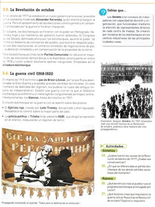 le soL-
as, sin
emás,
nás eI
hasta
-as en
lo. La
n es-
a [os
La Revolución de octubre
: .':iano de 1917 se estableció un nuevo gobierno provisional, presidido
-
=. sociaLista moderado Atexander Kerensky, qu én intentó prosegu r [a
=--a. Pero eLap[azamiento de Las eLecctones constrtuyentes y eLcansan-
: -ovocado por la guerra Lo hicreron impopuLar.
-ctubre, L.os boLchevtques se hicieron con eI poder en Petrogrado. Ke
. .ky huyó y Los miembros deI gobterno fueron detentdos. EI Congreso
. :s Sóviets, dominado ahora por los bo[cheviques, asumió eL poder. Se
. -¡ó u¡ Gobierno de comlsarros del pueb[0, que buscó eL respaldo popu
--:on dos resoIuciones: eL comienzo inmediato de negociaciones de paz,
, aboLicrón inmediata y sin compensación de La propiedad de [a tierra.
-o Ios boIcheviques Imás tarde Partido Comunista] no obtuvieron
:n [as eLecciones democráticas a La Asamb[ea constituyente en
1918 y Lenin ordenó disoLverla apenas inaugurada Empezaba
I Sabias oue...
U' Los Soviets eran consejos de iraba-
jadores con capacidad de decisión y or-
ganización, que funcionaban mediante
[a e[ección de representantes directos
de cada centro de trabajo. Se crearon
por iniciativa de los botcheviques en Los
centros industriaLes de [as principates
ciudades rusas.
Eisenstein, Serguéi: 1ctubre. En 1927, Etsenstein
rodó una versión heroica de la RevoLución
de octubre, auténtica obra maestra deL cine
propaga nd istico.
Actividades
Sintetiza
¿CuáLes fueron Las causas de [a Revo-
lución de febrero de 1917? ¿Cuátes sus
consecuencias?
¿En qué se diferenciaba eL partido boL-
chevique de [os demás partidos socia-
listas deL momento?
Razona
¿Qué beneficios traía aI puebLo ruso eL
programa boLchevique promuLgado por
Lenin?
¿Qué factores crees que impuLsaron La
guerra civiI en Rusia tras la RevoLución
de octubre? ExpLica tu respuesta,
may0-
enet0
así la!na
'¡ de dictadura botchevique
[a guerra civil (1918-t92t)
:r marzo de l91B se f rrmó [a paz de Brest-Litovsk, por La que Rusia aban-
:-.naba [a Gran Guerra y aceptaba grandes pérdrdas terr toriales. En este
--omento de debiLidad deI régimen, L.os pueb[os no rusos deL antiguo rm
-:ro se independ zaron. Esta[Ló una guer[a clviL en La que eI Gobierno
-,rIchevique se enf rentó a un heterogéneo conglomerado de tropas contra-
-'evoLucionarias, Ios btancos, hasta derrotarLos en 1?21
-[triunfo boLchev que en La guerra civiLse asentó sobre dos piLares:
. EL Ejército rojo, creado por León Trotsky discrp[rnado y bien equ pado.
Restab[ecló el controLsobre La mayor parte deI país.
. La poticía potítica o Tcheka Imás adelante KGB] que dirrgió la represión
en eL interror, instaurando un régtmen de terror.
.::.
ll.
. ::i;
a
los
:ra-
:vo -
con
aLe-
:íder
en in
.:
:
h::il
1I, rr '' .i*
1l : l
¡1:.
l!1.
tÍ
':
-: .l
i
r4
.q
é.é
.aa
É
Propaganda mostrando La Leyenda "Todos para La defensa de [a revoLución
 