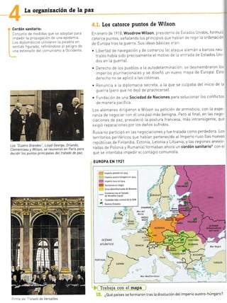 La organización de la paz
Cordón sanitario:
Conjunto de medldas que se adoptan para
rmpedir La propagación de una epidemia.
Los drpLomáticos uttLzaron La palabra en
sentrdo figurado, refiriéndose al pel gro de
una extensión deL comunismo a 0ccidente
Los "Cuatro Grandes", LLoyd George, )rLando,
CLemenceau y Wilson, se reunieron en .París para
decidir Los puntos principales del tratado de paz.
Los catorce Puntos de Wilson
En enero de'l 918 WoodrowWitson, pres c:--: l= :=.-:¡s Unidos, formu[-
catoTce puntos, seña[ando Los principioS qLJe r3a -' :='.7 I [a ordenació'
de Europa tras La guerra. Sus ideas básicas:-:-
. Libertad de navegación y de comercio (eL at:c-: -.:¡-én a barcos neu-
trales habia sido precisamente eL motivo de,a:¡:-¿da oe Estados Un -
dos en l.a guerra).
. Derecho de Los puebLos a La autodeterminación:se desmembraron Lo.
imperios p[urinacionales y se diseñó un nuevo mapa de Europa Est'
derecho no se aplicó a Las coLonias
. Renuncla a [a diplomacia secreta, a La que se cu[paba del inicio de l.
querra (pero que no deló de practicarse).
. Fundación de una Sociedad de Naciones para soLucionar Los conflictos
oe mane'a pacilica.
Los aLemanes d ng eron a wil.son su petición de armisticio, con La espe-
ranza de negoc ar con éL una paz más benigna. Pero aLfinaL, en Las nego-
ciaclones de paz, preva[eció [a postura francesa, más intransigente, qu:
exigió reparacrones por [os daños sufridos
Rusia no partrcipó en [as negociaciones y f ue tratada como perdedora. Los
territorios periféricos que habían pertenecido aL lmperio ruso (Las nuevas
repúbLicas de Fln[andta, Estonia, Letonia y Lituania y Las regiones anexio-
nadas de PoLonia y Rumanía) formaban ahora un cordón sanitario* con e.
que se lntentaba impedir eLcontagio comunista.
EUROPA EN 1921
. lmpF'io alenán en 19r4
lroerio austro'hÚ1garo en 1914
ocÉANo
ATLÁNTtco
ArsActA
-'
LORENA TRANSI LVAN IA
RUMANíA
.:. YUGOSLAVIA
eu rclnn -
Mar Negra
,+
*
ESPANA
TURQUIA
': "' 0 i(
T:ab1!a t§{ §tr mQpa :
¿Qué países se formaron tras [a disotución det lmperio austro-húngaro?
Mar Mediterróneo
, m lmpeno fuso en 1914
I m Teritorios en Litigio
f j zona desmilitarizada de Renania
Fronteras tras eI fratado
-
de Versaltes (1919)
5 ciudades bajo control de [a 5DN
[1ss
-F
Firma del Tratado de Versattes.
lr
 