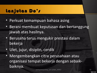 Lanjutan Do’s
• Perkuat kemampuan bahasa asing
• Berani membuat keputusan dan bertanggung
jawab atas hasilnya.
• Berusaha terus mengukir prestasi dalam
bekerja
• Ulet, jujur, disiplin, cerdik
• Mengembangkan citra perusahaan atau
organisasi tempat bekerja dengan sebaik-
baiknya.
entrepreneurship_umi arifah_IAINU 10
 