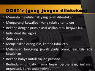 DONT’s (yang jangan dilakukan)
• Meminta melebihi hak yang telah ditentukan
• Mengurangi kewajiban yang telah ditentukan
• Bekerja dengan prinsip asal-asalan atau berjiwa kuli
• Individualistis, egois
• Cepat puas
• Menjelekkan orang lain, karena tidak etis
• Melempar tanggung jawab pada orang lain bila ada
kesalahan
• Bekerja hanya untuk tujuan prestise
• Berlindung di balik nama besar perusahaan, instansi,
organisasi, korps atau individu.entrepreneurship_umi arifah_IAINU 11
 