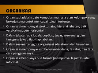 ORGANISASI
• Organisasi adalah suatu kumpulan manusia atau kelompok yang
bekerja sama untuk mencapai tujuan tertentu.
• Organisasi mempunyai struktur atau hierarki jabatan, baik
vertikal maupun horisontal.
• Dalam jabatan ada job description, tugas, wewenang dan
tanggung jawab tiap-tiap jabatan.
• Dalam susunan anggota organisasi ada atasan dan bawahan
• Organisasi mempunyai sumber-sumber dana, fasilitas, dan tata
cara penggunaanya.
• Organisasi bentuknya bisa formal (mempunyai legalitas) atau
informal.
entrepreneurship_umi arifah_IAINU 15
 