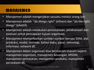 MANAJEMEN
• Manajemen adalah mengerjakan sesuatu melalui orang lain
• Manajemen adalah “do things right” (efisien) dan “do the right
things” (efektif).
• Manajemen adalah melakukan perencanaan, pelaksanaan dan
evaluasi untuk pencapaian tujuan organisasi.
• Manajemen memanfaatkan sumber-sumber berupa SDM, alat
produksi, modal, metode, bahan baku, pasar, teknologi,
informasi, network dll.
• Manajemen dalam organisasi bisa bermacam-macam seperti
manajemen organisasi, manajemen keuangan, MSDM,
manajemen pemasaran, manajemen produksi, manajemen
persediaan dll.
entrepreneurship_umi arifah_IAINU 16
 