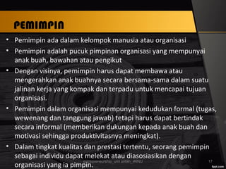 PEMIMPIN
• Pemimpin ada dalam kelompok manusia atau organisasi
• Pemimpin adalah pucuk pimpinan organisasi yang mempunyai
anak buah, bawahan atau pengikut
• Dengan visinya, pemimpin harus dapat membawa atau
mengerahkan anak buahnya secara bersama-sama dalam suatu
jalinan kerja yang kompak dan terpadu untuk mencapai tujuan
organisasi.
• Pemimpin dalam organisasi mempunyai kedudukan formal (tugas,
wewenang dan tanggung jawab) tetapi harus dapat bertindak
secara informal (memberikan dukungan kepada anak buah dan
motivasi sehingga produktivitasnya meningkat).
• Dalam tingkat kualitas dan prestasi tertentu, seorang pemimpin
sebagai individu dapat melekat atau diasosiasikan dengan
organisasi yang ia pimpin.
entrepreneurship_umi arifah_IAINU 17
 