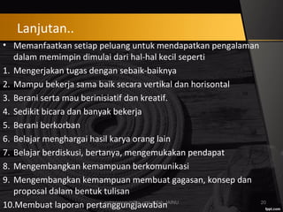 • Memanfaatkan setiap peluang untuk mendapatkan pengalaman
dalam memimpin dimulai dari hal-hal kecil seperti
1. Mengerjakan tugas dengan sebaik-baiknya
2. Mampu bekerja sama baik secara vertikal dan horisontal
3. Berani serta mau berinisiatif dan kreatif.
4. Sedikit bicara dan banyak bekerja
5. Berani berkorban
6. Belajar menghargai hasil karya orang lain
7. Belajar berdiskusi, bertanya, mengemukakan pendapat
8. Mengembangkan kemampuan berkomunikasi
9. Mengembangkan kemampuan membuat gagasan, konsep dan
proposal dalam bentuk tulisan
10.Membuat laporan pertanggungjawabanentrepreneurship_umi arifah_IAINU 20
Lanjutan..
 