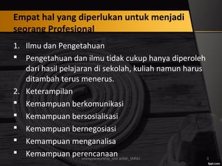 Empat hal yang diperlukan untuk menjadi
seorang Profesional
1. Ilmu dan Pengetahuan
 Pengetahuan dan ilmu tidak cukup hanya diperoleh
dari hasil pelajaran di sekolah, kuliah namun harus
ditambah terus menerus.
2. Keterampilan
 Kemampuan berkomunikasi
 Kemampuan bersosialisasi
 Kemampuan bernegosiasi
 Kemampuan menganalisa
 Kemampuan perencanaanentrepreneurship_umi arifah_IAINU 3
 