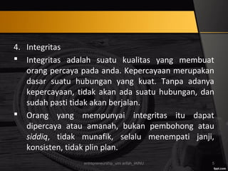 4. Integritas
 Integritas adalah suatu kualitas yang membuat
orang percaya pada anda. Kepercayaan merupakan
dasar suatu hubungan yang kuat. Tanpa adanya
kepercayaan, tidak akan ada suatu hubungan, dan
sudah pasti tidak akan berjalan.
 Orang yang mempunyai integritas itu dapat
dipercaya atau amanah, bukan pembohong atau
siddiq, tidak munafik, selalu menempati janji,
konsisten, tidak plin plan.
entrepreneurship_umi arifah_IAINU 5
 