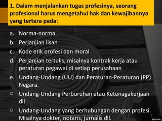1. Dalam menjalankan tugas profesinya, seorang
profesional harus mengetahui hak dan kewajibannya
yang tertera pada:
a. Norma-norma
b. Perjanjian lisan
c. Kode etik profesi dan moral
d. Perjanjian tertulis, misalnya kontrak kerja atau
peraturan pegawai di setiap perusahaan
e. Undang-Undang (UU) dan Peraturan-Peraturan (PP)
Negara.
o Undang-Undang Perburuhan atau Ketenagakerjaan
dll
o Undang-Undang yang berhubungan dengan profesi.
Misalnya dokter, notaris, jurnalis dll.
entrepreneurship_umi arifah_IAINU 7
 
