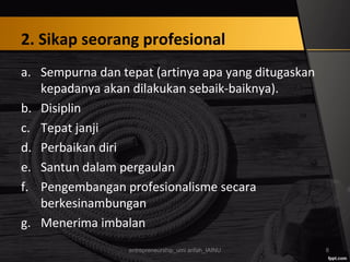 2. Sikap seorang profesional
a. Sempurna dan tepat (artinya apa yang ditugaskan
kepadanya akan dilakukan sebaik-baiknya).
b. Disiplin
c. Tepat janji
d. Perbaikan diri
e. Santun dalam pergaulan
f. Pengembangan profesionalisme secara
berkesinambungan
g. Menerima imbalan
entrepreneurship_umi arifah_IAINU 8
 