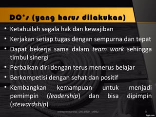 DO’s (yang harus dilakukan)
• Ketahuilah segala hak dan kewajiban
• Kerjakan setiap tugas dengan sempurna dan tepat
• Dapat bekerja sama dalam team work sehingga
timbul sinergi
• Perbaikan diri dengan terus menerus belajar
• Berkompetisi dengan sehat dan positif
• Kembangkan kemampuan untuk menjadi
pemimpin (leadership) dan bisa dipimpin
(stewardship)
entrepreneurship_umi arifah_IAINU 9
 