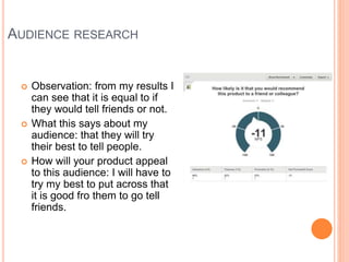 AUDIENCE RESEARCH
 Observation: from my results I
can see that it is equal to if
they would tell friends or not.
 What this says about my
audience: that they will try
their best to tell people.
 How will your product appeal
to this audience: I will have to
try my best to put across that
it is good fro them to go tell
friends.
 