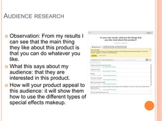 AUDIENCE RESEARCH
 Observation: From my results I
can see that the main thing
they like about this product is
that you can do whatever you
like.
 What this says about my
audience: that they are
interested in this product.
 How will your product appeal to
this audience: it will show them
how to use the different types of
special effects makeup.
 