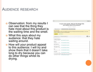 AUDIENCE RESEARCH
 Observation: from my results I
can see that the thing they
hate most about this product is
the waiting time and the smell.
 What this says about my
audience: that they hate
waiting around.
 How will your product appeal
to this audience: I will try and
show them that it doesn’t take
long to dry because you can
do other things whilst its
drying.
 