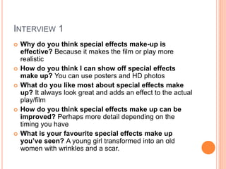 INTERVIEW 1
 Why do you think special effects make-up is
effective? Because it makes the film or play more
realistic
 How do you think I can show off special effects
make up? You can use posters and HD photos
 What do you like most about special effects make
up? It always look great and adds an effect to the actual
play/film
 How do you think special effects make up can be
improved? Perhaps more detail depending on the
timing you have
 What is your favourite special effects make up
you’ve seen? A young girl transformed into an old
women with wrinkles and a scar.
 