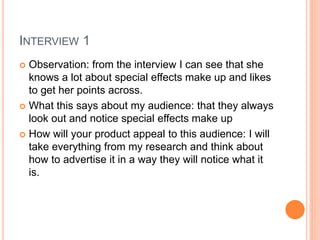 INTERVIEW 1
 Observation: from the interview I can see that she
knows a lot about special effects make up and likes
to get her points across.
 What this says about my audience: that they always
look out and notice special effects make up
 How will your product appeal to this audience: I will
take everything from my research and think about
how to advertise it in a way they will notice what it
is.
 