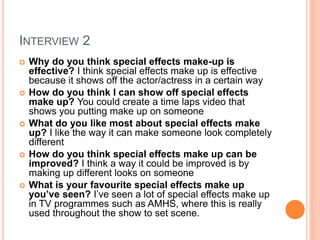 INTERVIEW 2
 Why do you think special effects make-up is
effective? I think special effects make up is effective
because it shows off the actor/actress in a certain way
 How do you think I can show off special effects
make up? You could create a time laps video that
shows you putting make up on someone
 What do you like most about special effects make
up? I like the way it can make someone look completely
different
 How do you think special effects make up can be
improved? I think a way it could be improved is by
making up different looks on someone
 What is your favourite special effects make up
you’ve seen? I’ve seen a lot of special effects make up
in TV programmes such as AMHS, where this is really
used throughout the show to set scene.
 